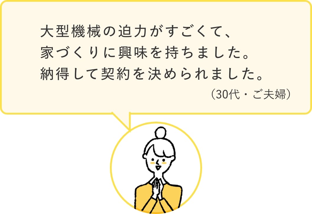 参加者の声。「大型機械の迫力がすごくて、家づくりに興味を持ちました。納得して契約を決められました。」（30代・ご夫婦）