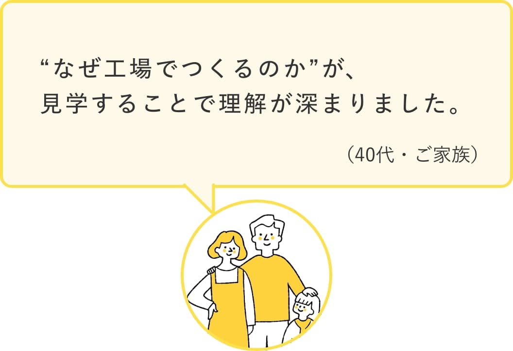 「”なぜ工場でつくるのか”が、見学することで理解が深まりました。」（40代・ご家族）